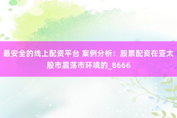 最安全的线上配资平台 案例分析：股票配资在亚太股市震荡市环境的_8666