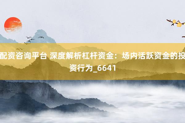 配资咨询平台 深度解析杠杆资金：场内活跃资金的投资行为_6641