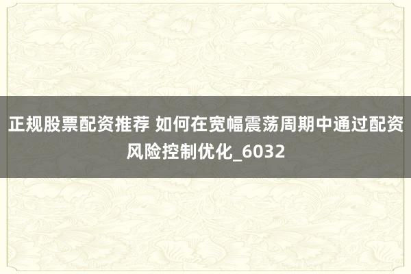 正规股票配资推荐 如何在宽幅震荡周期中通过配资风险控制优化_6032