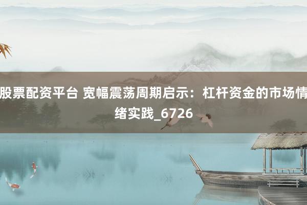 股票配资平台 宽幅震荡周期启示：杠杆资金的市场情绪实践_6726