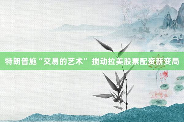 特朗普施“交易的艺术” 搅动拉美股票配资新变局