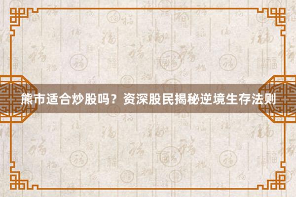 熊市适合炒股吗？资深股民揭秘逆境生存法则