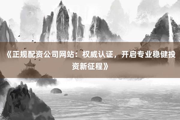 《正规配资公司网站：权威认证，开启专业稳健投资新征程》