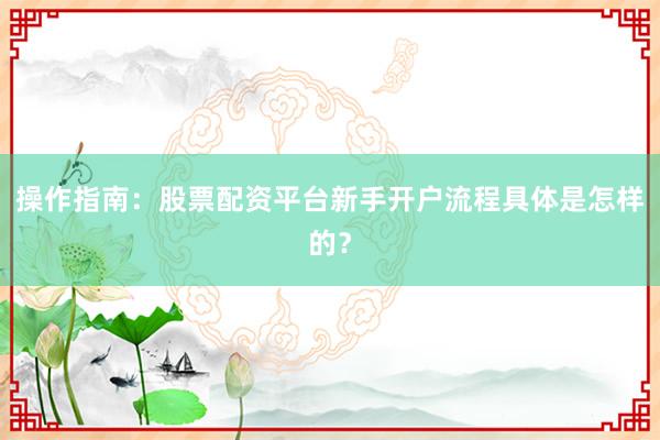 操作指南:股票配资平台新手开户流程具体是怎样的?