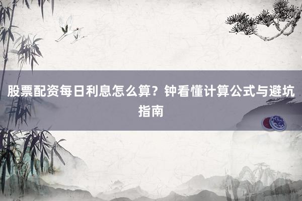 股票配资每日利息怎么算?钟看懂计算公式与避坑指南