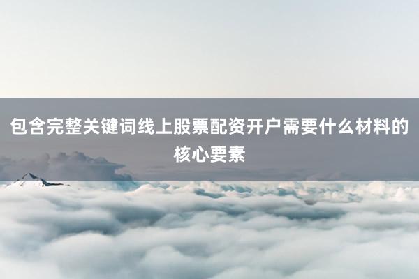 包含完整关键词线上股票配资开户需要什么材料的核心要素