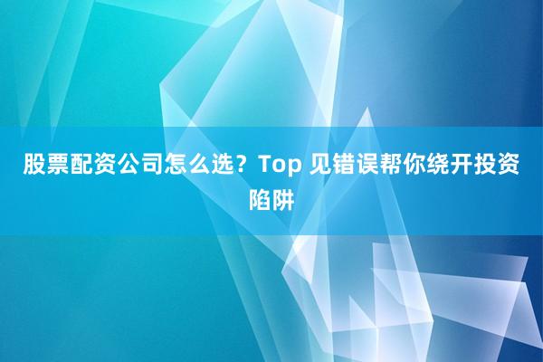 股票配资公司怎么选？Top 见错误帮你绕开投资陷阱