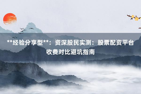 **经验分享型**：资深股民实测：股票配资平台收费对比避坑指南