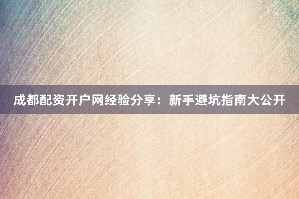 成都配资开户网经验分享:新手避坑指南大公开