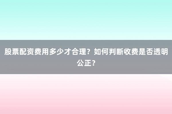 股票配资费用多少才合理？如何判断收费是否透明公正？