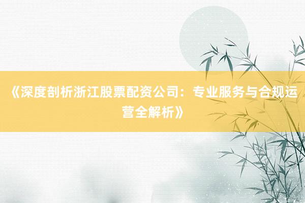 《深度剖析浙江股票配资公司：专业服务与合规运营全解析》