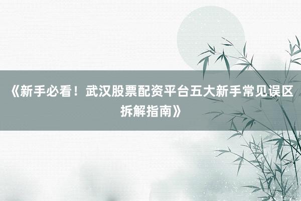 《新手必看！武汉股票配资平台五大新手常见误区拆解指南》