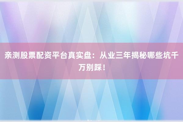 亲测股票配资平台真实盘：从业三年揭秘哪些坑千万别踩！