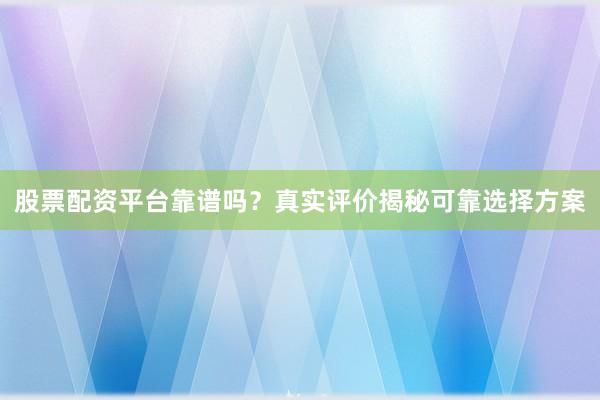 股票配资平台靠谱吗？真实评价揭秘可靠选择方案