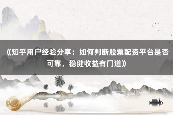 《知乎用户经验分享：如何判断股票配资平台是否可靠，稳健收益有门道》