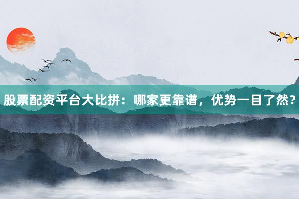 股票配资平台大比拼：哪家更靠谱，优势一目了然？