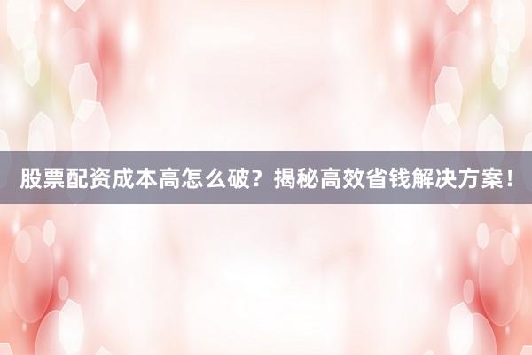 股票配资成本高怎么破？揭秘高效省钱解决方案！