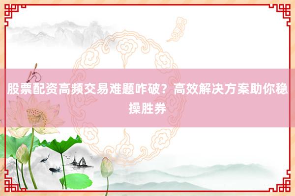 股票配资高频交易难题咋破？高效解决方案助你稳操胜券