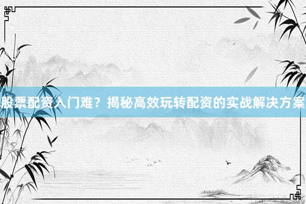 股票配资入门难？揭秘高效玩转配资的实战解决方案