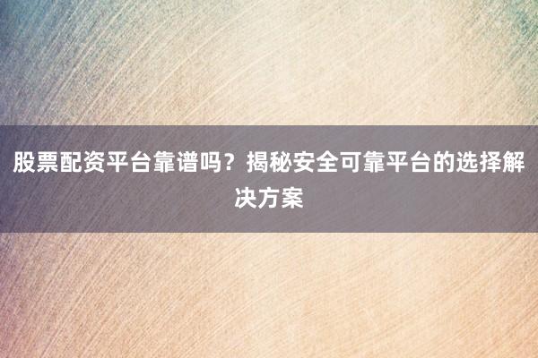 股票配资平台靠谱吗？揭秘安全可靠平台的选择解决方案