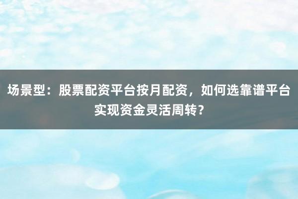 场景型：股票配资平台按月配资，如何选靠谱平台实现资金灵活周转？