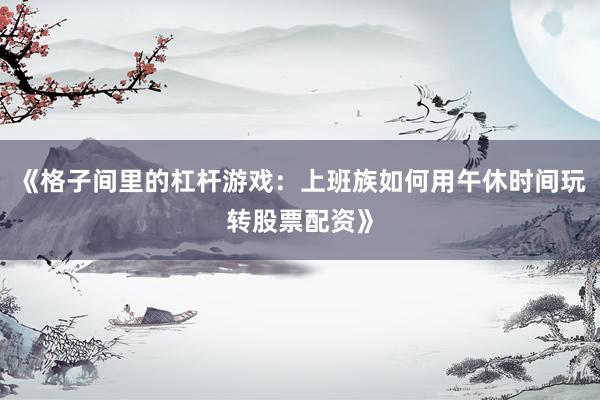 《格子间里的杠杆游戏：上班族如何用午休时间玩转股票配资》