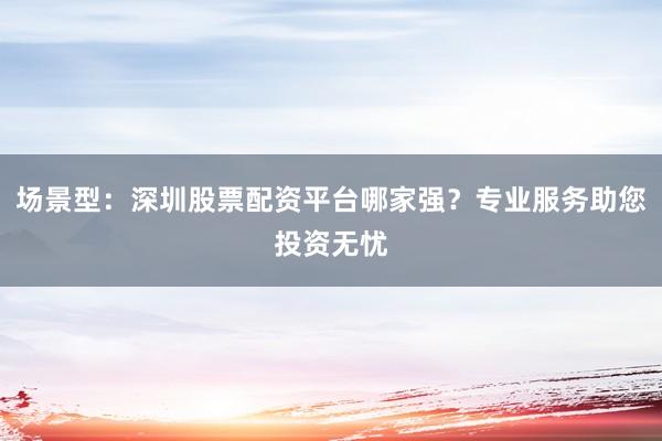 场景型：深圳股票配资平台哪家强？专业服务助您投资无忧