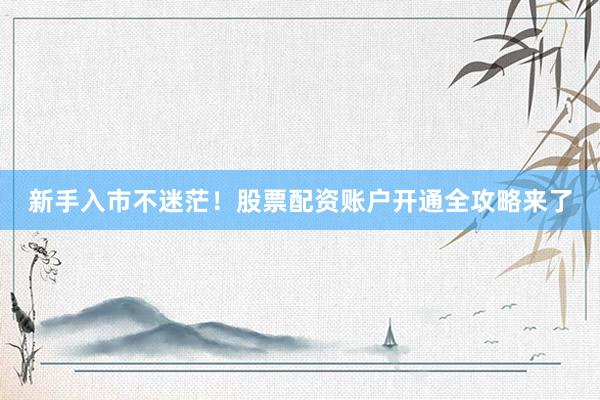 新手入市不迷茫！股票配资账户开通全攻略来了