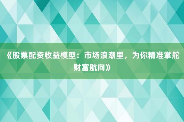 《股票配资收益模型：市场浪潮里，为你精准掌舵财富航向》