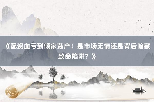 《配资血亏到倾家荡产！是市场无情还是背后暗藏致命陷阱？》