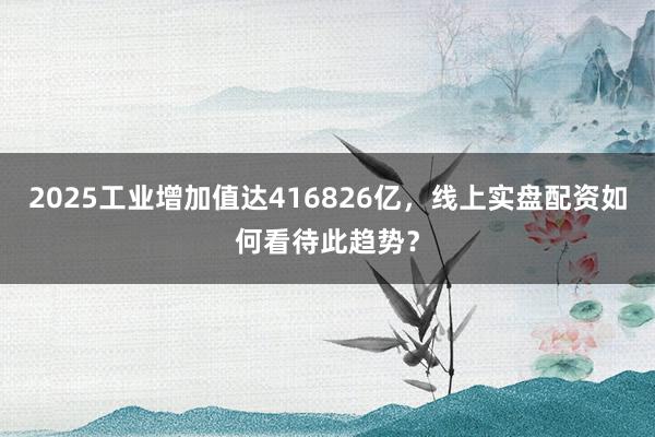2025工业增加值达416826亿，线上实盘配资如何看待此趋势？