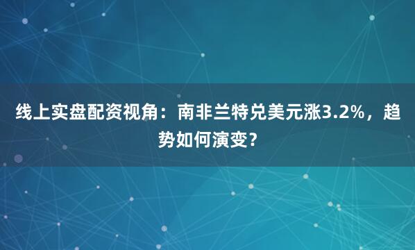 线上实盘配资视角：南非兰特兑美元涨3.2%，趋势如何演变？