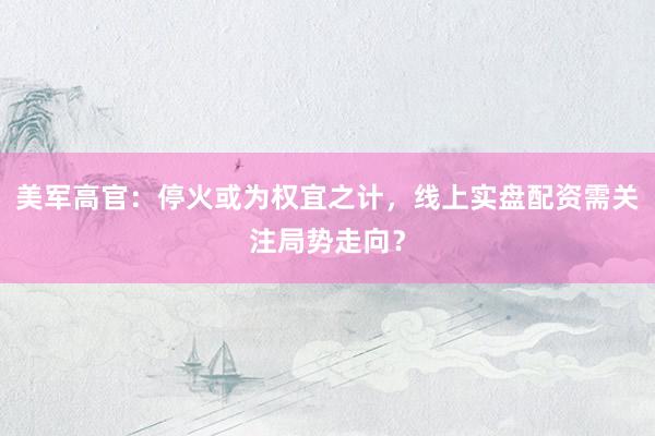 美军高官：停火或为权宜之计，线上实盘配资需关注局势走向？