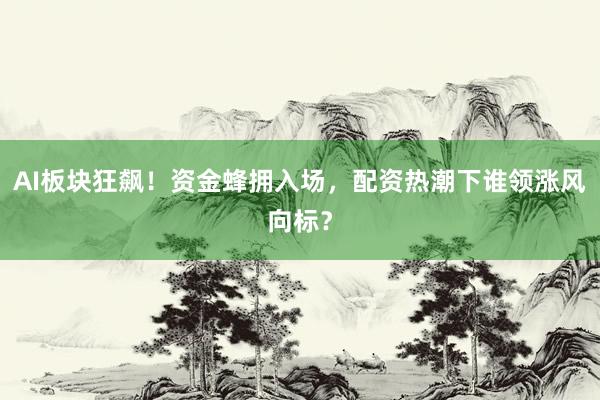 AI板块狂飙！资金蜂拥入场，配资热潮下谁领涨风向标？