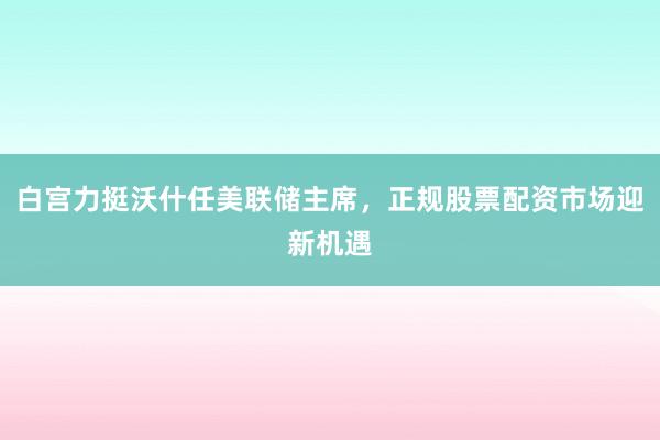 白宫力挺沃什任美联储主席，正规股票配资市场迎新机遇
