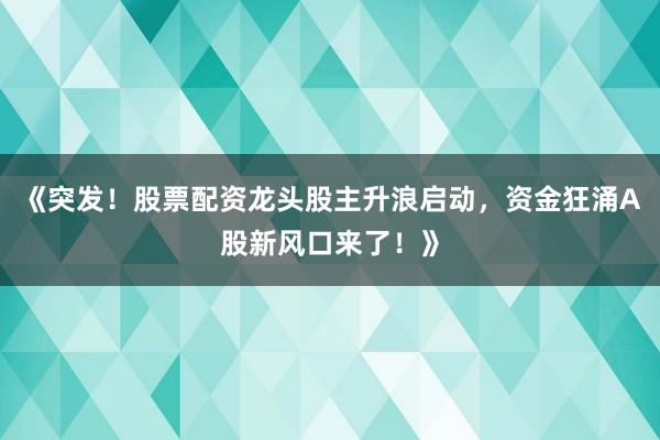 《突发！股票配资龙头股主升浪启动，资金狂涌A股新风口来了！》