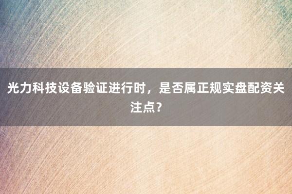 光力科技设备验证进行时，是否属正规实盘配资关注点？