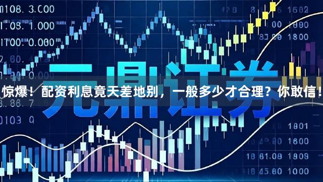 惊爆!配资利息竟天差地别,一般多少才合理?你敢信!
