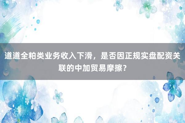 道道全粕类业务收入下滑，是否因正规实盘配资关联的中加贸易摩擦？