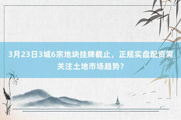 3月23日3城6宗地块挂牌截止，正规实盘配资需关注土地市场趋势？