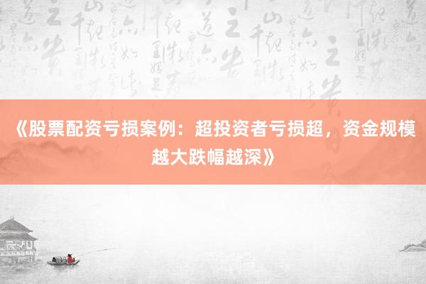 《股票配资亏损案例：超投资者亏损超，资金规模越大跌幅越深》