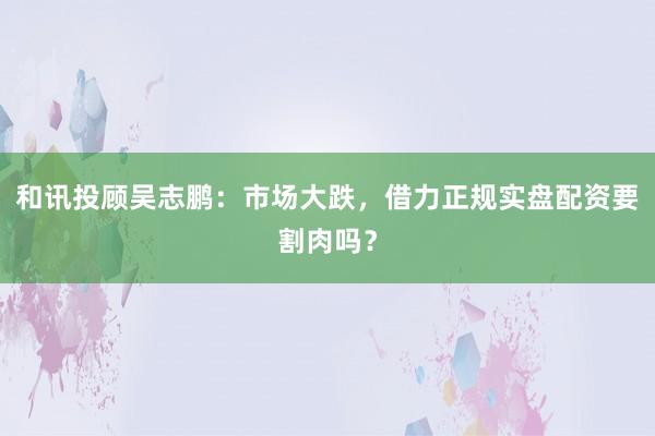和讯投顾吴志鹏：市场大跌，借力正规实盘配资要割肉吗？