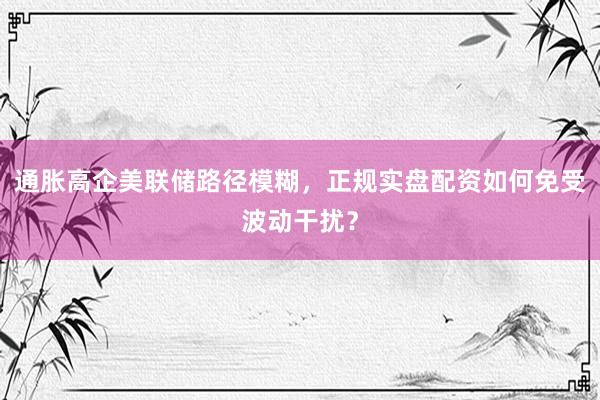 通胀高企美联储路径模糊，正规实盘配资如何免受波动干扰？