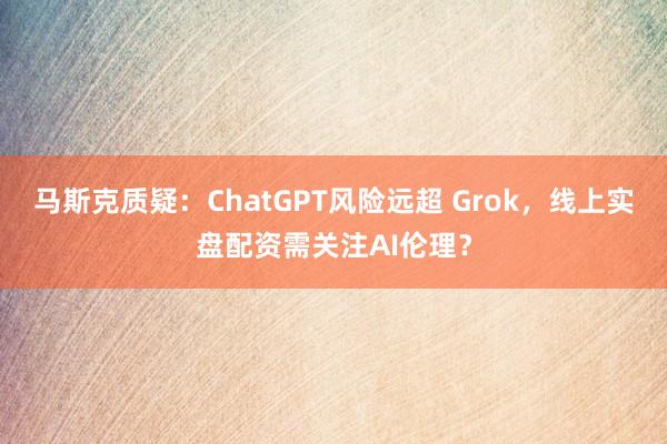 马斯克质疑：ChatGPT风险远超 Grok，线上实盘配资需关注AI伦理？