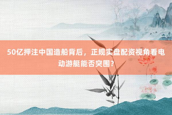 50亿押注中国造船背后，正规实盘配资视角看电动游艇能否突围？