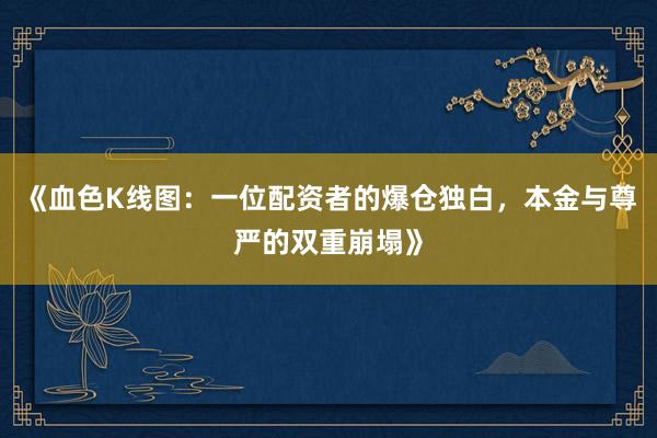 《血色K线图：一位配资者的爆仓独白，本金与尊严的双重崩塌》