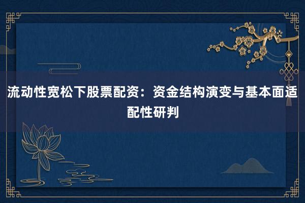 流动性宽松下股票配资：资金结构演变与基本面适配性研判