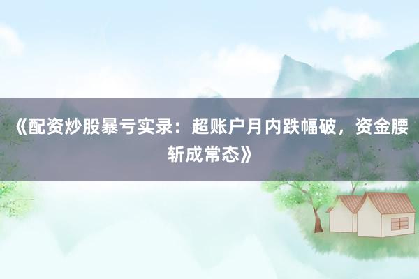 《配资炒股暴亏实录：超账户月内跌幅破，资金腰斩成常态》