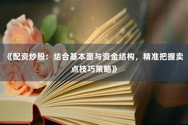《配资炒股：结合基本面与资金结构，精准把握卖点技巧策略》
