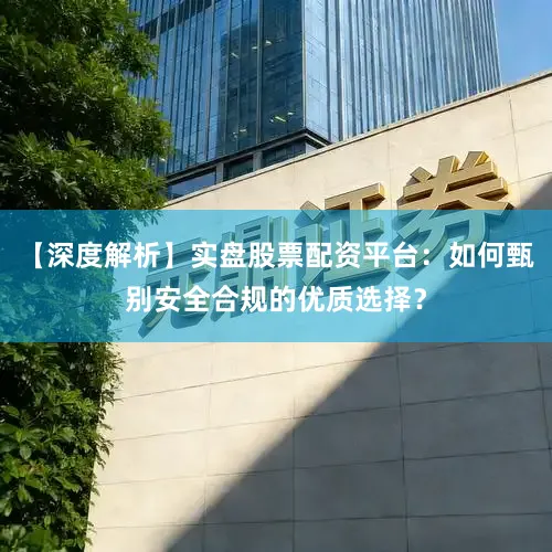 【深度解析】实盘股票配资平台：如何甄别安全合规的优质选择？
